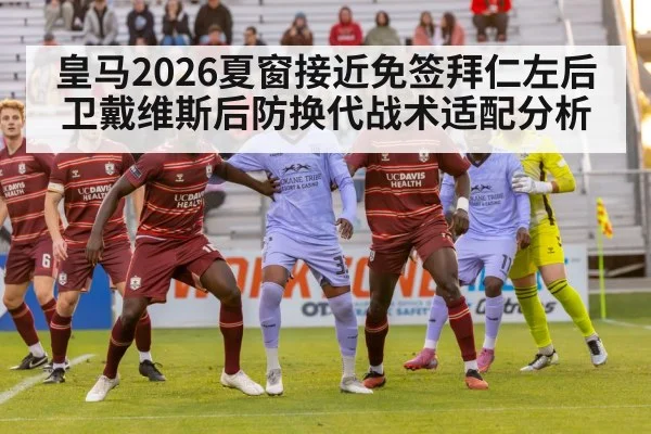 皇马2026夏窗接近免签拜仁左后卫戴维斯后防换代战术适配分析