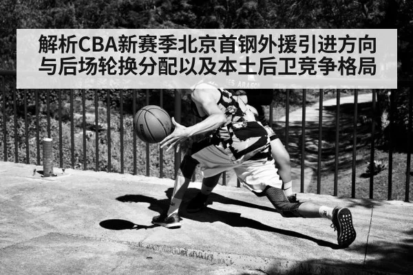 解析CBA新赛季北京首钢外援引进方向与后场轮换分配以及本土后卫竞争格局